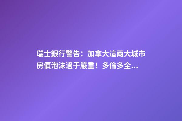 瑞士銀行警告：加拿大這兩大城市房價泡沫過于嚴重！多倫多全球第二高！